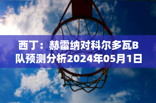 西丁：赫雷纳对科尔多瓦B队预测分析2024年05月1日(赫罗纳对艾科坎)