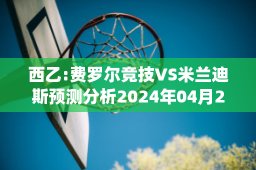 西乙:费罗尔竞技VS米兰迪斯预测分析2024年04月29日(费罗梅尔停止)