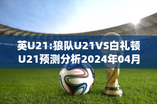 英U21:狼队U21VS白礼顿U21预测分析2024年04月29日(狼队u23vs利物浦u23)