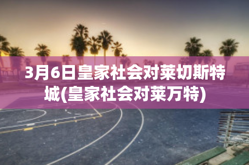 3月6日皇家社会对莱切斯特城(皇家社会对莱万特)