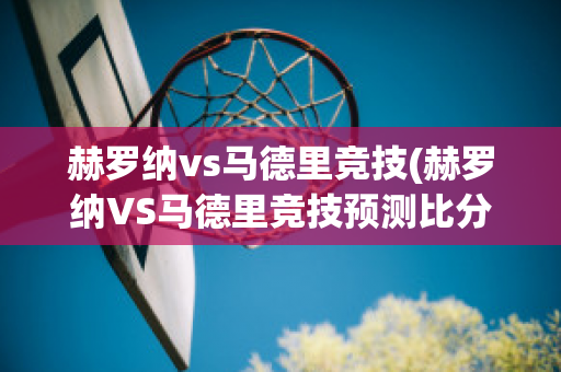 赫罗纳vs马德里竞技(赫罗纳VS马德里竞技预测比分)