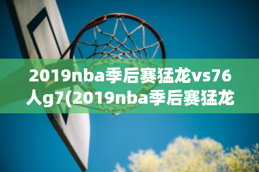 2019nba季后赛猛龙vs76人g7(2019nba季后赛猛龙vs76人G7)