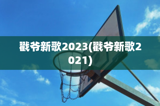 戳爷新歌2023(戳爷新歌2021)