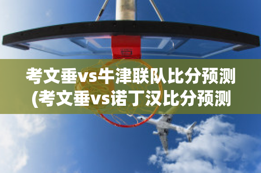 考文垂vs牛津联队比分预测(考文垂vs诺丁汉比分预测)