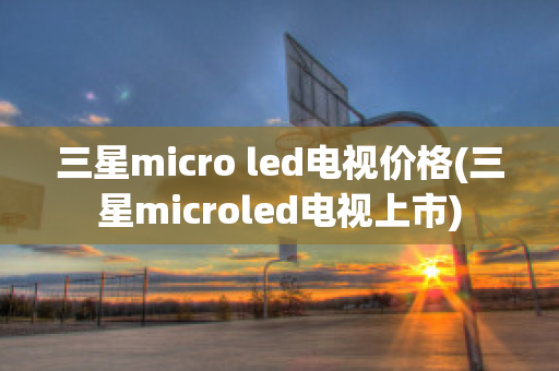 三星micro led电视价格(三星microled电视上市)