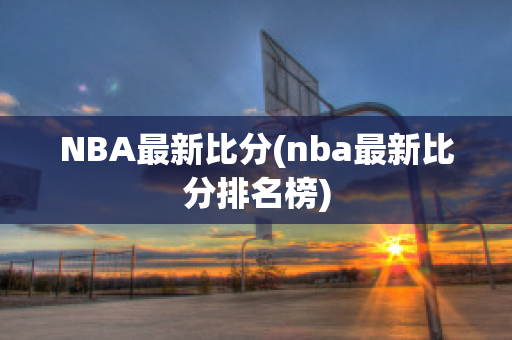 NBA最新比分(nba最新比分排名榜)