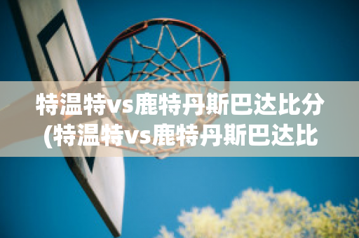 特温特vs鹿特丹斯巴达比分(特温特vs鹿特丹斯巴达比分结果)