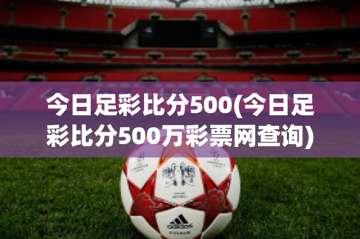 今日足彩比分500(今日足彩比分500万彩票网查询)