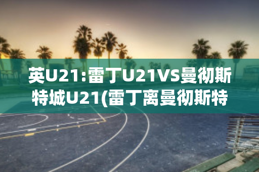 英U21:雷丁U21VS曼彻斯特城U21(雷丁离曼彻斯特多远)