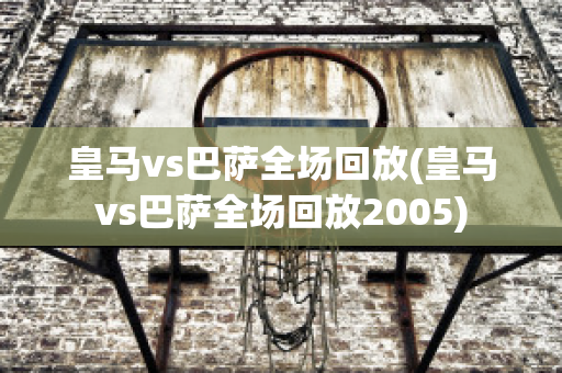 皇马vs巴萨全场回放(皇马vs巴萨全场回放2005)