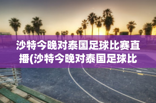 沙特今晚对泰国足球比赛直播(沙特今晚对泰国足球比赛直播回放视频)