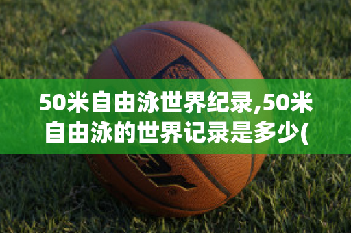 50米自由泳世界纪录,50米自由泳的世界记录是多少(50米游泳自由泳世界纪录)