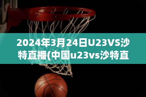 2024年3月24日U23VS沙特直播(中国u23vs沙特直播)