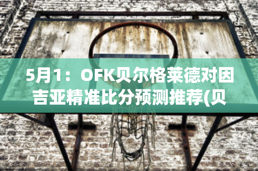 5月1：OFK贝尔格莱德对因吉亚精准比分预测推荐(贝尔格莱德足球)