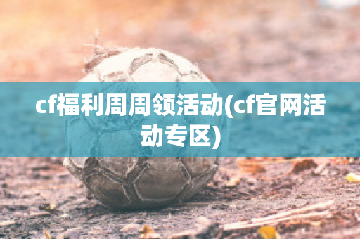 cf福利周周领活动(cf官网活动专区)