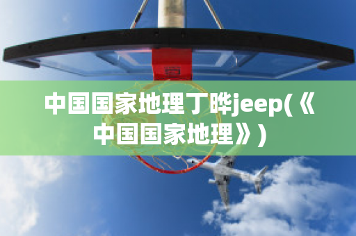 中国国家地理丁晔jeep(《中国国家地理》)