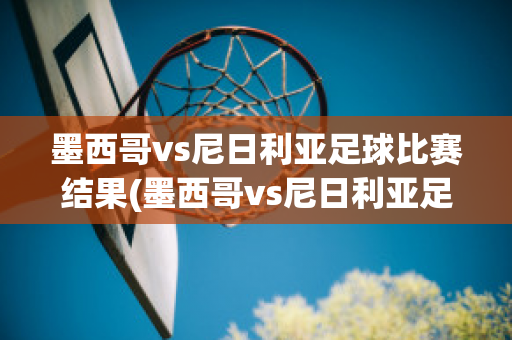 墨西哥vs尼日利亚足球比赛结果(墨西哥vs尼日利亚足球比赛结果查询)