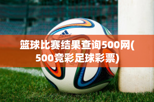 篮球比赛结果查询500网(500竞彩足球彩票)