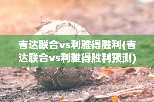 吉达联合vs利雅得胜利(吉达联合vs利雅得胜利预测)