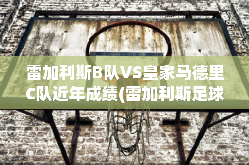 雷加利斯B队VS皇家马德里C队近年成绩(雷加利斯足球俱乐部)