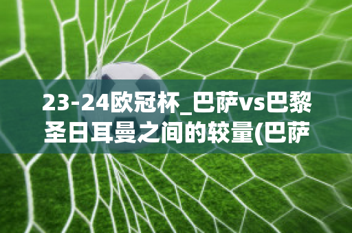 23-24欧冠杯_巴萨vs巴黎圣日耳曼之间的较量(巴萨vs巴黎圣日耳曼2021)