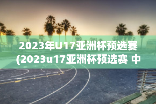 2023年U17亚洲杯预选赛(2023u17亚洲杯预选赛 中国泰国)