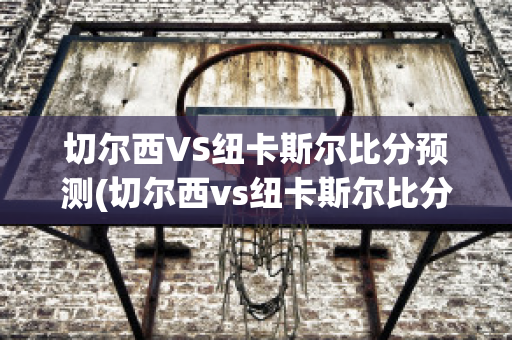 切尔西VS纽卡斯尔比分预测(切尔西vs纽卡斯尔比分预测最新)