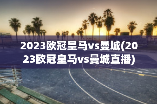 2023欧冠皇马vs曼城(2023欧冠皇马vs曼城直播)