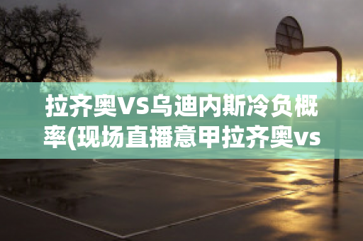 拉齐奥VS乌迪内斯冷负概率(现场直播意甲拉齐奥vs乌迪内)