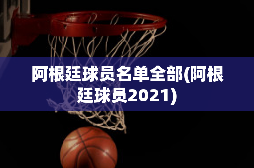 阿根廷球员名单全部(阿根廷球员2021)