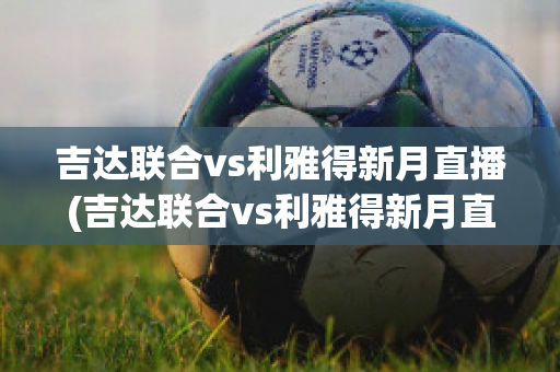 吉达联合vs利雅得新月直播(吉达联合vs利雅得新月直播回放)