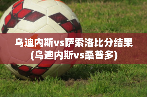 乌迪内斯vs萨索洛比分结果(乌迪内斯vs桑普多)