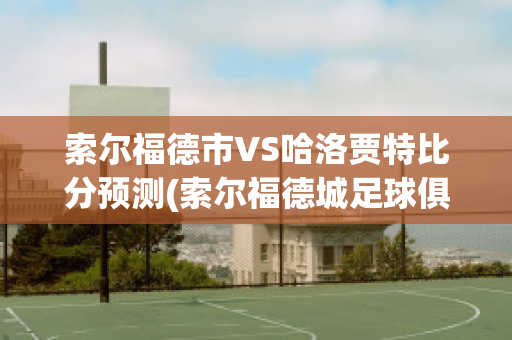 索尔福德市VS哈洛贾特比分预测(索尔福德城足球俱乐部)