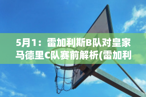 5月1：雷加利斯B队对皇家马德里C队赛前解析(雷加利斯足球俱乐部)