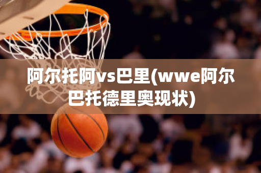 阿尔托阿vs巴里(wwe阿尔巴托德里奥现状)