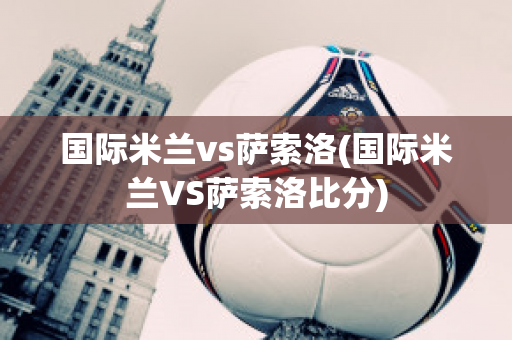 国际米兰vs萨索洛(国际米兰VS萨索洛比分)