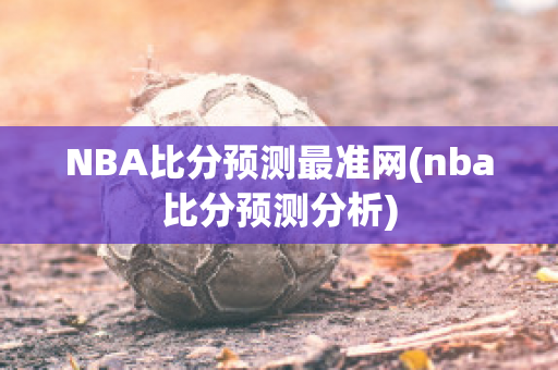 NBA比分预测最准网(nba比分预测分析)