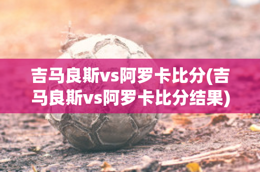 吉马良斯vs阿罗卡比分(吉马良斯vs阿罗卡比分结果)