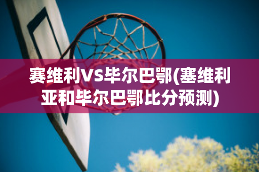 赛维利VS毕尔巴鄂(塞维利亚和毕尔巴鄂比分预测)