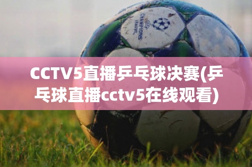 CCTV5直播乒乓球决赛(乒乓球直播cctv5在线观看)