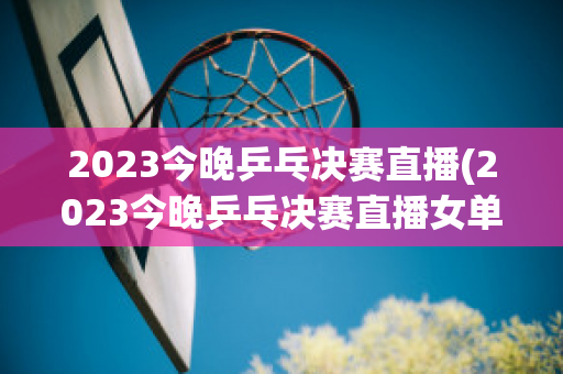 2023今晚乒乓决赛直播(2023今晚乒乓决赛直播女单决赛)