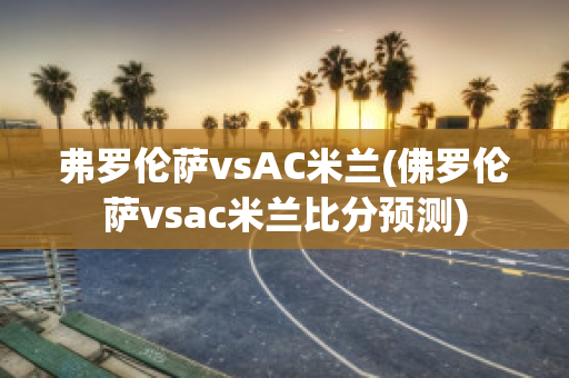 弗罗伦萨vsAC米兰(佛罗伦萨vsac米兰比分预测)