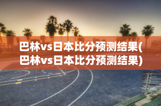 巴林vs日本比分预测结果(巴林vs日本比分预测结果)