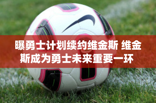 曝勇士计划续约维金斯 维金斯成为勇士未来重要一环 (勇士维金斯几号球衣)