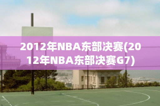 2012年NBA东部决赛(2012年NBA东部决赛G7)