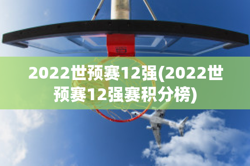 2022世预赛12强(2022世预赛12强赛积分榜)