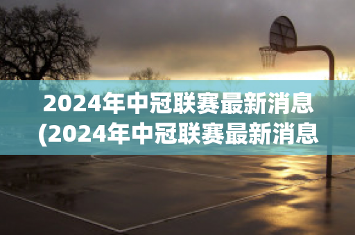 2024年中冠联赛最新消息(2024年中冠联赛最新消息直播)