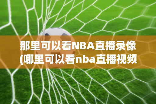 那里可以看NBA直播录像(哪里可以看nba直播视频回放)