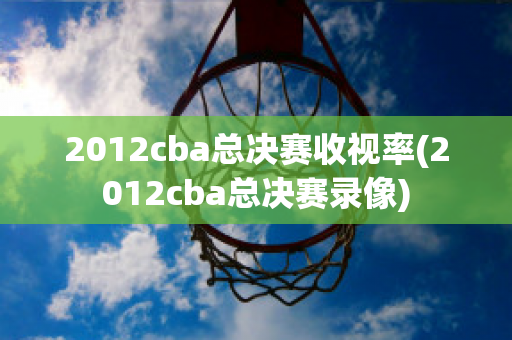 2012cba总决赛收视率(2012cba总决赛录像)