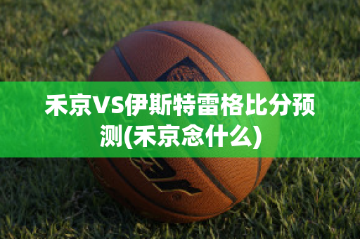 禾京VS伊斯特雷格比分预测(禾京念什么)